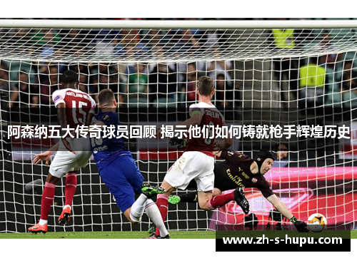 阿森纳五大传奇球员回顾 揭示他们如何铸就枪手辉煌历史