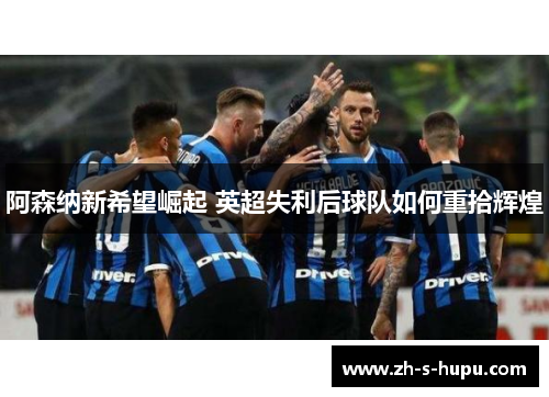 阿森纳新希望崛起 英超失利后球队如何重拾辉煌