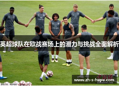 英超球队在欧战赛场上的潜力与挑战全面解析