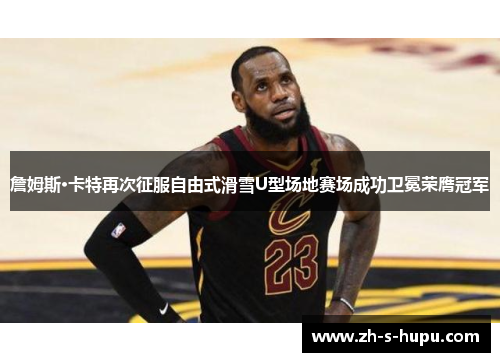 詹姆斯·卡特再次征服自由式滑雪U型场地赛场成功卫冕荣膺冠军