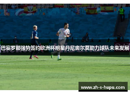 巴塞罗那强势签约欧洲杯明星丹尼奥尔莫助力球队未来发展