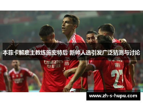 本菲卡解雇主教练施密特后 新帅人选引发广泛猜测与讨论